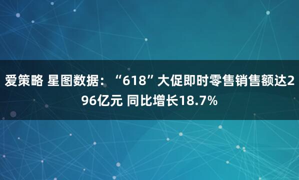 爱策略 星图数据：“618”大促即时零售销售额达296亿元 同比增长18.7%