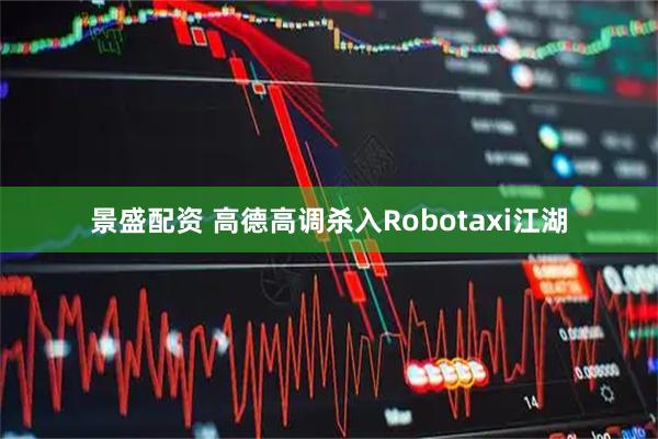 景盛配资 高德高调杀入Robotaxi江湖