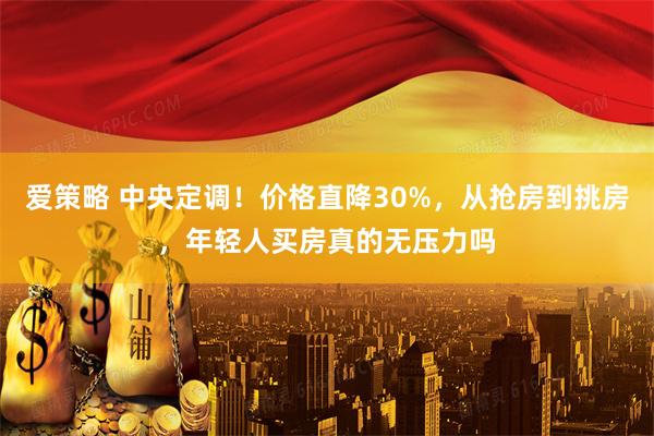 爱策略 中央定调！价格直降30%，从抢房到挑房，年轻人买房真的无压力吗