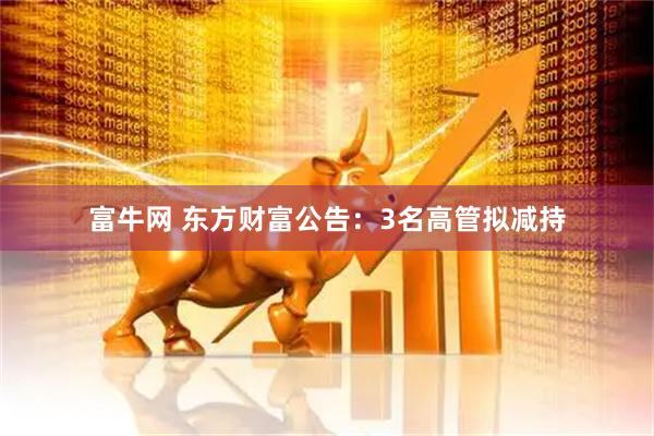 富牛网 东方财富公告:3名高管拟减持