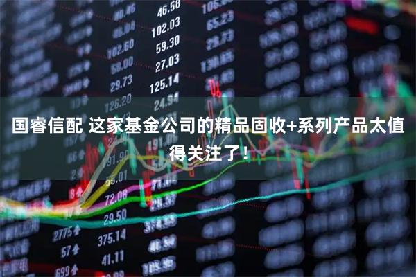 国睿信配 这家基金公司的精品固收+系列产品太值得关注了！