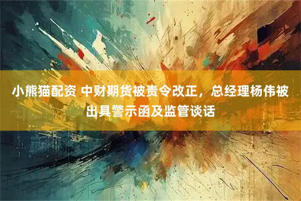 小熊猫配资 中财期货被责令改正，总经理杨伟被出具警示函及监管谈话