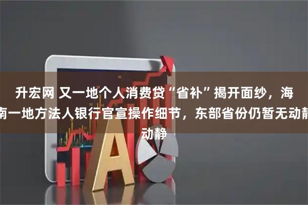 升宏网 又一地个人消费贷“省补”揭开面纱,海南一地方法人银行官宣操作细节,东部省份仍暂无动静