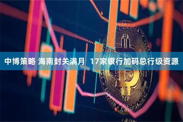 中博策略 海南封关满月  17家银行加码总行级资源