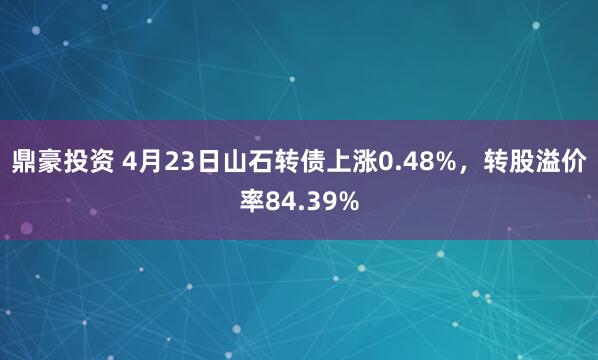 鼎豪投资 4月23日山石转债上涨0.48%，转股溢价率84.39%