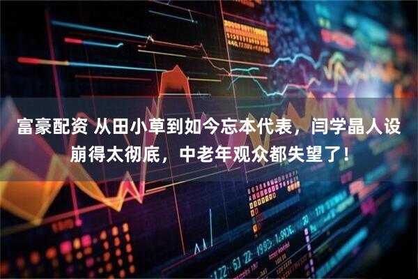 富豪配资 从田小草到如今忘本代表，闫学晶人设崩得太彻底，中老年观众都失望了！