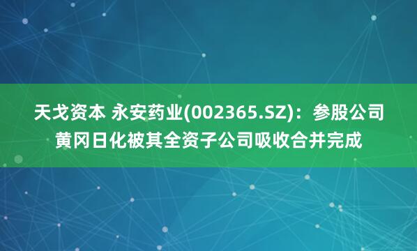 天戈资本 永安药业(002365.SZ)：参股公司黄冈日化被其全资子公司吸收合并完成