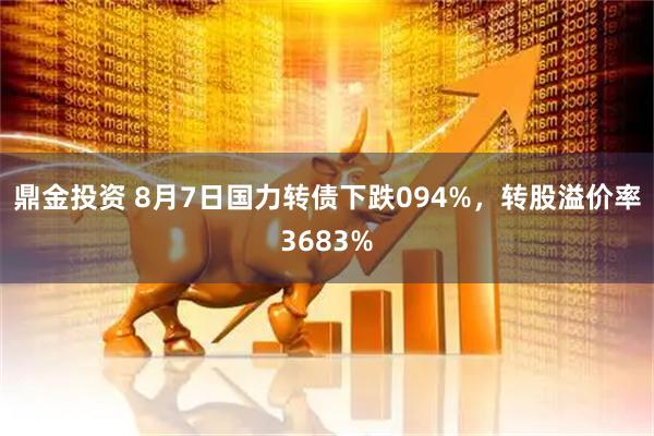 鼎金投资 8月7日国力转债下跌094%，转股溢价率3683%